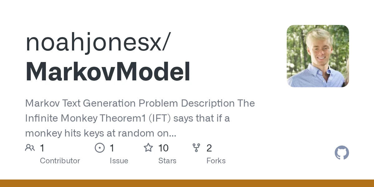GitHub - noahjonesx/MarkovModel: Markov Text Generation Problem Description The Infinite Monkey Theorem1 (IFT) says that if a monkey hits keys at random on a typewriter it will almost surely, given a…